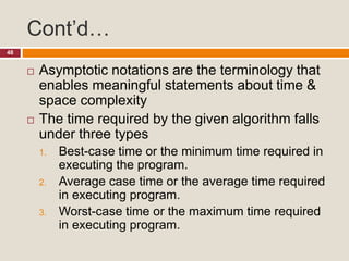Cont’d…
48
 Asymptotic notations are the terminology that
enables meaningful statements about time &
space complexity
 The time required by the given algorithm falls
under three types
1. Best-case time or the minimum time required in
executing the program.
2. Average case time or the average time required
in executing program.
3. Worst-case time or the maximum time required
in executing program.
 