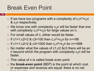 Break Even Point
49
 If we have two programs with a complexity of c1n2+c2n
& c3n respectively.
 We know one with complexity c3n will be faster that one
with complexity c1n2+c2n for large values on n.
 For small values of n, either would be faster.
 If c1=1,c2=2 & c3=100 then c1n2+c2n for n<=98
 If c1=1,c2=2 & c3=1000 then c1n2+c2n for n<=998
 No matter what the values of c1,c2 &c3 there will be an
n beyond which the program with complexity c3n will be
faster.
 This value of n is called break even point.
 the break-even point (BEP) is the point at which cost
or expenses and revenue are equal: there is no net
 
