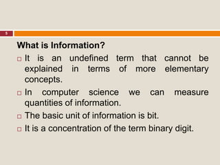 5
What is Information?
 It is an undefined term that cannot be
explained in terms of more elementary
concepts.
 In computer science we can measure
quantities of information.
 The basic unit of information is bit.
 It is a concentration of the term binary digit.
 