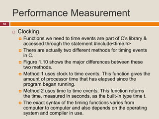 Performance Measurement
56
 Clocking
 Functions we need to time events are part of C’s library &
accessed through the statement #include<time.h>
 There are actually two different methods for timing events
in C.
 Figure 1.10 shows the major differences between these
two methods.
 Method 1 uses clock to time events. This function gives the
amount of processor time that has elapsed since the
program began running.
 Method 2 uses time to time events. This function returns
the time, measured in seconds, as the built-in type time t.
 The exact syntax of the timing functions varies from
computer to computer and also depends on the operating
system and compiler in use.
 