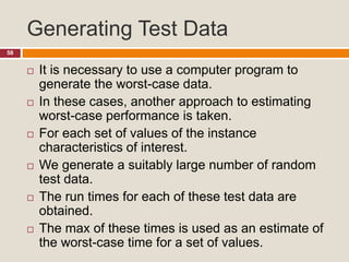 Generating Test Data
58
 It is necessary to use a computer program to
generate the worst-case data.
 In these cases, another approach to estimating
worst-case performance is taken.
 For each set of values of the instance
characteristics of interest.
 We generate a suitably large number of random
test data.
 The run times for each of these test data are
obtained.
 The max of these times is used as an estimate of
the worst-case time for a set of values.
 