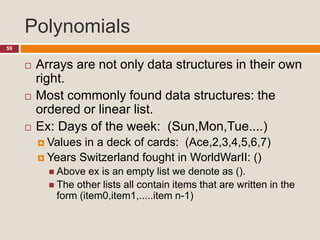 Polynomials
59
 Arrays are not only data structures in their own
right.
 Most commonly found data structures: the
ordered or linear list.
 Ex: Days of the week: (Sun,Mon,Tue....)
 Values in a deck of cards: (Ace,2,3,4,5,6,7)
 Years Switzerland fought in WorldWarII: ()
 Above ex is an empty list we denote as ().
 The other lists all contain items that are written in the
form (item0,item1,.....item n-1)
 