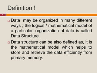 Definition !
6
 Data may be organized in many different
ways ; the logical / mathematical model of
a particular, organization of data is called
Data Structure.
 Data structure can be also defined as, it is
the mathematical model which helps to
store and retrieve the data efficiently from
primary memory.
 