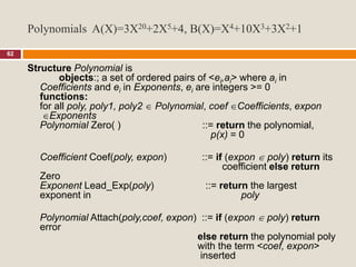 62
Structure Polynomial is
objects:; a set of ordered pairs of <ei,ai> where ai in
Coefficients and ei in Exponents, ei are integers >= 0
functions:
for all poly, poly1, poly2  Polynomial, coef Coefficients, expon
Exponents
Polynomial Zero( ) ::= return the polynomial,
p(x) = 0
Coefficient Coef(poly, expon) ::= if (expon  poly) return its
coefficient else return
Zero
Exponent Lead_Exp(poly) ::= return the largest
exponent in poly
Polynomial Attach(poly,coef, expon) ::= if (expon  poly) return
error
else return the polynomial poly
with the term <coef, expon>
inserted
Polynomials A(X)=3X20+2X5+4, B(X)=X4+10X3+3X2+1
 