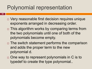 Polynomial representation
64
 Very reasonable first decision requires unique
exponents arranged in decreasing order.
 This algorithm works by comparing terms from
the two polynomials until one of both of the
polynomials become empty.
 The switch statement performs the comparison
and adds the proper term to the new
polynomial d.
 One way to represent polynomials in C is to
typedef to create the type polynomial..
 