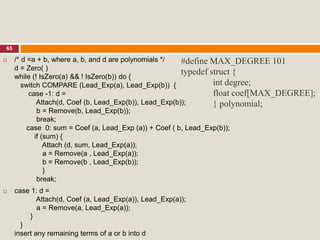 65
#define MAX_DEGREE 101
typedef struct {
int degree;
float coef[MAX_DEGREE];
} polynomial;
 /* d =a + b, where a, b, and d are polynomials */
d = Zero( )
while (! IsZero(a) && ! IsZero(b)) do {
switch COMPARE (Lead_Exp(a), Lead_Exp(b)) {
case -1: d =
Attach(d, Coef (b, Lead_Exp(b)), Lead_Exp(b));
b = Remove(b, Lead_Exp(b));
break;
case 0: sum = Coef (a, Lead_Exp (a)) + Coef ( b, Lead_Exp(b));
if (sum) {
Attach (d, sum, Lead_Exp(a));
a = Remove(a , Lead_Exp(a));
b = Remove(b , Lead_Exp(b));
}
break;
 case 1: d =
Attach(d, Coef (a, Lead_Exp(a)), Lead_Exp(a));
a = Remove(a, Lead_Exp(a));
}
}
insert any remaining terms of a or b into d
 