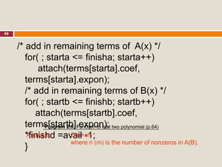 69
/* add in remaining terms of A(x) */
for( ; starta <= finisha; starta++)
attach(terms[starta].coef,
terms[starta].expon);
/* add in remaining terms of B(x) */
for( ; startb <= finishb; startb++)
attach(terms[startb].coef,
terms[startb].expon);
*finishd =avail -1;
}
Analysis: O(n+m)
where n (m) is the number of nonzeros in A(B).
*Program 2.5: Function to add two polynomial (p.64)
 