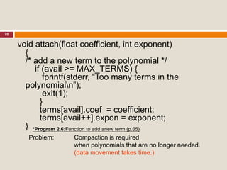 70
void attach(float coefficient, int exponent)
{
/* add a new term to the polynomial */
if (avail >= MAX_TERMS) {
fprintf(stderr, “Too many terms in the
polynomialn”);
exit(1);
}
terms[avail].coef = coefficient;
terms[avail++].expon = exponent;
}
Problem: Compaction is required
when polynomials that are no longer needed.
(data movement takes time.)
*Program 2.6:Function to add anew term (p.65)
 