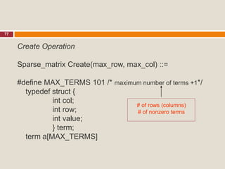 77
Create Operation
Sparse_matrix Create(max_row, max_col) ::=
#define MAX_TERMS 101 /* maximum number of terms +1*/
typedef struct {
int col;
int row;
int value;
} term;
term a[MAX_TERMS]
# of rows (columns)
# of nonzero terms
 