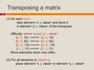Transposing a matrix
78
(1) for each row i
take element <i, j, value> and store it
in element <j, i, value> of the transpose.
difficulty: where to put <j, i, value>
(0, 0, 15) ====> (0, 0, 15)
(0, 3, 22) ====> (3, 0, 22)
(0, 5, -15) ====> (5, 0, -15)
(1, 1, 11) ====> (1, 1, 11)
Move elements down very often.
(2) For all elements in column j,
place element <i, j, value> in element <j, i, value>
 