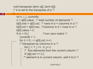 CHAPTER 2
79
void transpose (term a[], term b[])
/* b is set to the transpose of a */
{
int n, i, j, currentb;
n = a[0].value; /* total number of elements */
b[0].row = a[0].col; /* rows in b = columns in a */
b[0].col = a[0].row; /*columns in b = rows in a */
b[0].value = n;
if (n > 0) { /*non zero matrix */
currentb = 1;
for (i = 0; i < a[0].col; i++)
/* transpose by columns in a */
for( j = 1; j <= n; j++)
/* find elements from the current column */
if (a[j].col == i) {
/* element is in current column, add it to b */
 