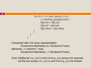 82
for (i=1; i <= num_terms, i++) {
j = starting_pos[a[i].col]++;
b[j].row = a[i].col;
b[j].col = a[i].row;
b[j].value = a[i].value;
}
}
}
Compared with 2-D array representation
O(columns+elements) vs. O(columns*rows)
elements --> columns * rows
O(columns+elements) --> O(columns*rows)
Cost: Additional row_terms and starting_pos arrays are required.
Let the two arrays row_terms and starting_pos be shared.
 
