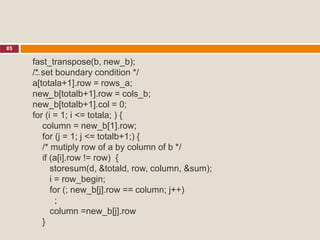 85
fast_transpose(b, new_b);
/* set boundary condition */
a[totala+1].row = rows_a;
new_b[totalb+1].row = cols_b;
new_b[totalb+1].col = 0;
for (i = 1; i <= totala; ) {
column = new_b[1].row;
for (j = 1; j <= totalb+1;) {
/* mutiply row of a by column of b */
if (a[i].row != row) {
storesum(d, &totald, row, column, &sum);
i = row_begin;
for (; new_b[j].row == column; j++)
;
column =new_b[j].row
}
 