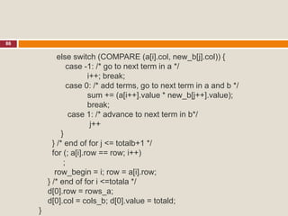 86
else switch (COMPARE (a[i].col, new_b[j].col)) {
case -1: /* go to next term in a */
i++; break;
case 0: /* add terms, go to next term in a and b */
sum += (a[i++].value * new_b[j++].value);
break;
case 1: /* advance to next term in b*/
j++
}
} /* end of for j <= totalb+1 */
for (; a[i].row == row; i++)
;
row_begin = i; row = a[i].row;
} /* end of for i <=totala */
d[0].row = rows_a;
d[0].col = cols_b; d[0].value = totald;
}
 