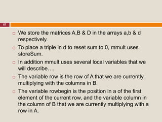 87
 We store the matrices A,B & D in the arrays a,b & d
respectively.
 To place a triple in d to reset sum to 0, mmult uses
storeSum.
 In addition mmult uses several local variables that we
will describe….
 The variable row is the row of A that we are currently
multiplying with the columns in B.
 The variable rowbegin is the position in a of the first
element of the current row, and the variable column in
the column of B that we are currently multiplying with a
row in A.
 