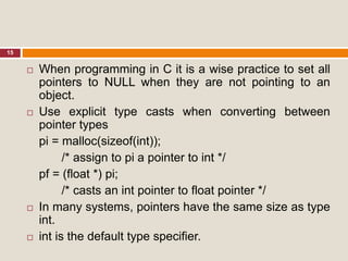 15
 When programming in C it is a wise practice to set all
pointers to NULL when they are not pointing to an
object.
 Use explicit type casts when converting between
pointer types
pi = malloc(sizeof(int));
/* assign to pi a pointer to int */
pf = (float *) pi;
/* casts an int pointer to float pointer */
 In many systems, pointers have the same size as type
int.
 int is the default type specifier.
 