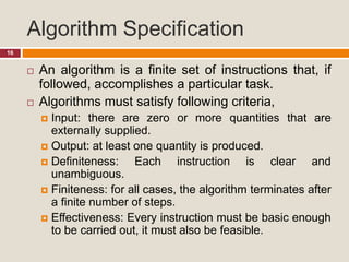Algorithm Specification
16
 An algorithm is a finite set of instructions that, if
followed, accomplishes a particular task.
 Algorithms must satisfy following criteria,
 Input: there are zero or more quantities that are
externally supplied.
 Output: at least one quantity is produced.
 Definiteness: Each instruction is clear and
unambiguous.
 Finiteness: for all cases, the algorithm terminates after
a finite number of steps.
 Effectiveness: Every instruction must be basic enough
to be carried out, it must also be feasible.
 
