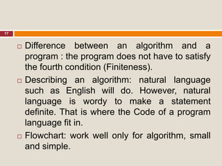 17
 Difference between an algorithm and a
program : the program does not have to satisfy
the fourth condition (Finiteness).
 Describing an algorithm: natural language
such as English will do. However, natural
language is wordy to make a statement
definite. That is where the Code of a program
language fit in.
 Flowchart: work well only for algorithm, small
and simple.
 