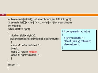21
int binsearch(int list[], int searchnum, int left, int right)
{// search list[0]<= list[1]<=...<=list[n-1] for searchnum
int middle;
while (left<= right)
{
middle= (left+ right)/2;
switch(compare(list[middle], searchnum))
{
case -1: left= middle+ 1;
break;
case 0: return middle;
case 1: right= middle- 1;
}
}
return -1;
}
int compare(int x, int y)
{
if (x< y) return -1;
else if (x== y) return 0;
else return 1;
}
 