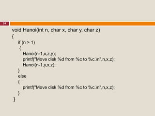 24
void Hanoi(int n, char x, char y, char z)
{
if (n > 1)
{
Hanoi(n-1,x,z,y);
printf("Move disk %d from %c to %c.n",n,x,z);
Hanoi(n-1,y,x,z);
}
else
{
printf("Move disk %d from %c to %c.n",n,x,z);
}
}
 
