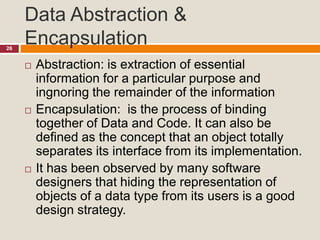 Data Abstraction &
Encapsulation26
 Abstraction: is extraction of essential
information for a particular purpose and
ingnoring the remainder of the information
 Encapsulation: is the process of binding
together of Data and Code. It can also be
defined as the concept that an object totally
separates its interface from its implementation.
 It has been observed by many software
designers that hiding the representation of
objects of a data type from its users is a good
design strategy.
 