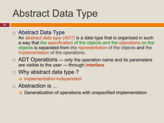 Abstract Data Type
27
 Abstract Data Type
An abstract data type (ADT) is a data type that is organized in such
a way that the specification of the objects and the operations on the
objects is separated from the representation of the objects and the
implementation of the operations.
 ADT Operations — only the operation name and its parameters
are visible to the user — through interface
 Why abstract data type ?
 implementation-independent
 Abstraction is …
 Generalization of operations with unspecified implementation
 