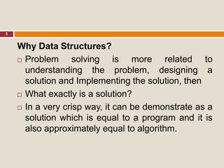 3
Why Data Structures?
 Problem solving is more related to
understanding the problem, designing a
solution and Implementing the solution, then
 What exactly is a solution?
 In a very crisp way, it can be demonstrate as a
solution which is equal to a program and it is
also approximately equal to algorithm.
 