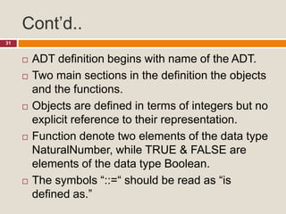 Cont’d..
31
 ADT definition begins with name of the ADT.
 Two main sections in the definition the objects
and the functions.
 Objects are defined in terms of integers but no
explicit reference to their representation.
 Function denote two elements of the data type
NaturalNumber, while TRUE & FALSE are
elements of the data type Boolean.
 The symbols “::=“ should be read as “is
defined as.”
 