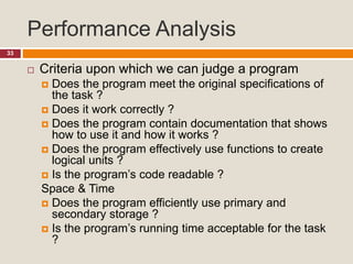 Performance Analysis
33
 Criteria upon which we can judge a program
 Does the program meet the original specifications of
the task ?
 Does it work correctly ?
 Does the program contain documentation that shows
how to use it and how it works ?
 Does the program effectively use functions to create
logical units ?
 Is the program’s code readable ?
Space & Time
 Does the program efficiently use primary and
secondary storage ?
 Is the program’s running time acceptable for the task
?
 