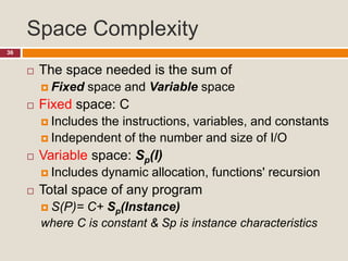 Space Complexity
36
 The space needed is the sum of
 Fixed space and Variable space
 Fixed space: C
 Includes the instructions, variables, and constants
 Independent of the number and size of I/O
 Variable space: Sp(I)
 Includes dynamic allocation, functions' recursion
 Total space of any program
 S(P)= C+ Sp(Instance)
where C is constant & Sp is instance characteristics
 
