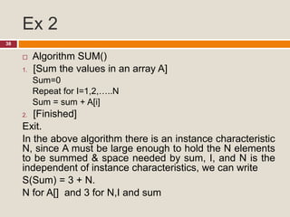 Ex 2
38
 Algorithm SUM()
1. [Sum the values in an array A]
Sum=0
Repeat for I=1,2,…..N
Sum = sum + A[i]
2. [Finished]
Exit.
In the above algorithm there is an instance characteristic
N, since A must be large enough to hold the N elements
to be summed & space needed by sum, I, and N is the
independent of instance characteristics, we can write
S(Sum) = 3 + N.
N for A[] and 3 for N,I and sum
 
