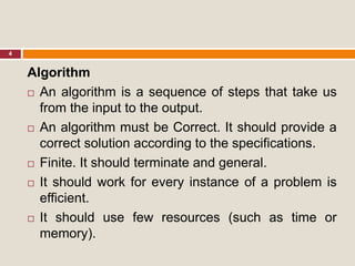 4
Algorithm
 An algorithm is a sequence of steps that take us
from the input to the output.
 An algorithm must be Correct. It should provide a
correct solution according to the specifications.
 Finite. It should terminate and general.
 It should work for every instance of a problem is
efficient.
 It should use few resources (such as time or
memory).
 