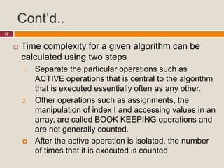 Cont’d..
42
 Time complexity for a given algorithm can be
calculated using two steps
1. Separate the particular operations such as
ACTIVE operations that is central to the algorithm
that is executed essentially often as any other.
2. Other operations such as assignments, the
manipulation of index I and accessing values in an
array, are called BOOK KEEPING operations and
are not generally counted.
 After the active operation is isolated, the number
of times that it is executed is counted.
 