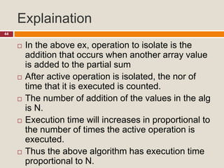 Explaination
44
 In the above ex, operation to isolate is the
addition that occurs when another array value
is added to the partial sum
 After active operation is isolated, the nor of
time that it is executed is counted.
 The number of addition of the values in the alg
is N.
 Execution time will increases in proportional to
the number of times the active operation is
executed.
 Thus the above algorithm has execution time
proportional to N.
 