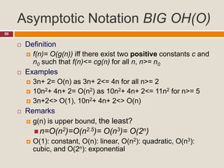Asymptotic Notation BIG OH(O)
50
 Definition
 f(n)= O(g(n)) iff there exist two positive constants c and
n0 such that f(n)<= cg(n) for all n, n>= n0
 Examples
 3n+ 2= O(n) as 3n+ 2<= 4n for all n>= 2
 10n2+ 4n+ 2= O(n2) as 10n2+ 4n+ 2<= 11n2 for n>= 5
 3n+2<> O(1), 10n2+ 4n+ 2<> O(n)
 Remarks
 g(n) is upper bound, the least?
 n=O(n2)=O(n2.5)= O(n3)= O(2n)
 O(1): constant, O(n): linear, O(n2): quadratic, O(n3):
cubic, and O(2n): exponential
 