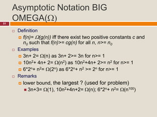 Asymptotic Notation BIG
OMEGA()51
 Definition
 f(n)= (g(n)) iff there exist two positive constants c and
n0 such that f(n)>= cg(n) for all n, n>= n0
 Examples
 3n+ 2= (n) as 3n+ 2>= 3n for n>= 1
 10n2+ 4n+ 2= (n2) as 10n2+4n+ 2>= n2 for n>= 1
 6*2n+ n2= (2n) as 6*2n+ n2 >= 2n for n>= 1
 Remarks
 lower bound, the largest ? (used for problem)
 3n+3= (1), 10n2+4n+2= (n); 6*2n+ n2= (n100)
 