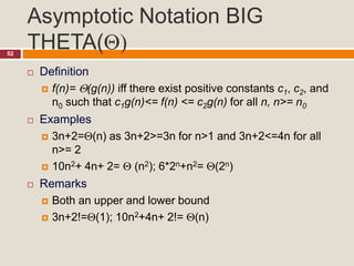Asymptotic Notation BIG
THETA()52
 Definition
 f(n)= (g(n)) iff there exist positive constants c1, c2, and
n0 such that c1g(n)<= f(n) <= c2g(n) for all n, n>= n0
 Examples
 3n+2=(n) as 3n+2>=3n for n>1 and 3n+2<=4n for all
n>= 2
 10n2+ 4n+ 2=  (n2); 6*2n+n2= (2n)
 Remarks
 Both an upper and lower bound
 3n+2!=(1); 10n2+4n+ 2!= (n)
 