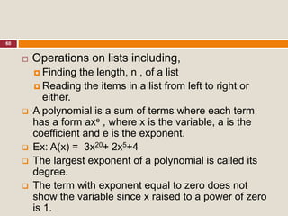 60
 Operations on lists including,
 Finding the length, n , of a list
 Reading the items in a list from left to right or
either.
 A polynomial is a sum of terms where each term
has a form axe , where x is the variable, a is the
coefficient and e is the exponent.
 Ex: A(x) = 3x20+ 2x5+4
 The largest exponent of a polynomial is called its
degree.
 The term with exponent equal to zero does not
show the variable since x raised to a power of zero
is 1.
 