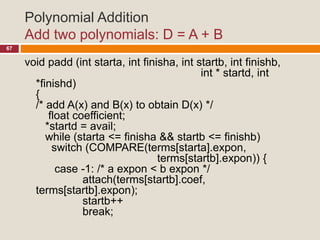 Polynomial Addition
Add two polynomials: D = A + B
67
void padd (int starta, int finisha, int startb, int finishb,
int * startd, int
*finishd)
{
/* add A(x) and B(x) to obtain D(x) */
float coefficient;
*startd = avail;
while (starta <= finisha && startb <= finishb)
switch (COMPARE(terms[starta].expon,
terms[startb].expon)) {
case -1: /* a expon < b expon */
attach(terms[startb].coef,
terms[startb].expon);
startb++
break;
 