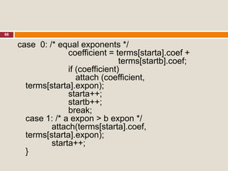 68
case 0: /* equal exponents */
coefficient = terms[starta].coef +
terms[startb].coef;
if (coefficient)
attach (coefficient,
terms[starta].expon);
starta++;
startb++;
break;
case 1: /* a expon > b expon */
attach(terms[starta].coef,
terms[starta].expon);
starta++;
}
 