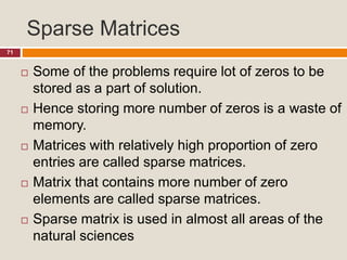 Sparse Matrices
71
 Some of the problems require lot of zeros to be
stored as a part of solution.
 Hence storing more number of zeros is a waste of
memory.
 Matrices with relatively high proportion of zero
entries are called sparse matrices.
 Matrix that contains more number of zero
elements are called sparse matrices.
 Sparse matrix is used in almost all areas of the
natural sciences
 