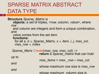 SPARSE MATRIX ABSTRACT
DATA TYPE73
Structure Sparse_Matrix is
objects: a set of triples, <row, column, value>, where
row
and column are integers and form a unique combination,
and
value comes from the set item.
functions:
for all a, b  Sparse_Matrix, x  item, i, j, max_col,
max_row  index
Sparse_Marix Create(max_row, max_col) ::=
return a Sparse_matrix that can hold
up to
max_items = max _row  max_col
and
whose maximum row size is max_row
and
whose maximum column size is
 
