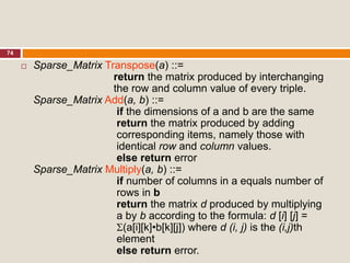 74
 Sparse_Matrix Transpose(a) ::=
return the matrix produced by interchanging
the row and column value of every triple.
Sparse_Matrix Add(a, b) ::=
if the dimensions of a and b are the same
return the matrix produced by adding
corresponding items, namely those with
identical row and column values.
else return error
Sparse_Matrix Multiply(a, b) ::=
if number of columns in a equals number of
rows in b
return the matrix d produced by multiplying
a by b according to the formula: d [i] [j] =
(a[i][k]•b[k][j]) where d (i, j) is the (i,j)th
element
else return error.
 
