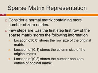 Sparse Matrix Representation
75
 Consider a normal matrix containing more
number of zero entries.
 Few steps are…as the first step first row of the
sparse matrix stores the following information
1. Location of[0,0] stores the row size of the original
matrix
2. Location of [0,1] stores the column size of the
original matrix
3. Location of [0,2] stores the number non zero
entries of original matrix.
 