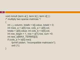 84
void mmult (term a[ ], term b[ ], term d[ ] )
/* multiply two sparse matrices */
{
int i, j, column, totalb = b[].value, totald = 0;
int rows_a = a[0].row, cols_a = a[0].col,
totala = a[0].value; int cols_b = b[0].col,
int row_begin = 1, row = a[1].row, sum =0;
int new_b[MAX_TERMS][3];
if (cols_a != b[0].row){
fprintf (stderr, “Incompatible matricesn”);
exit (1);
}
 