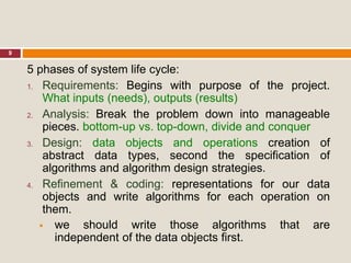 9
5 phases of system life cycle:
1. Requirements: Begins with purpose of the project.
What inputs (needs), outputs (results)
2. Analysis: Break the problem down into manageable
pieces. bottom-up vs. top-down, divide and conquer
3. Design: data objects and operations creation of
abstract data types, second the specification of
algorithms and algorithm design strategies.
4. Refinement & coding: representations for our data
objects and write algorithms for each operation on
them.
 we should write those algorithms that are
independent of the data objects first.
 