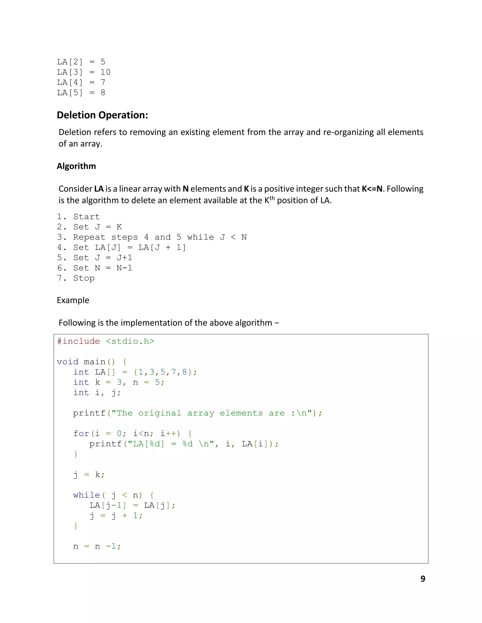 9
LA[2] = 5
LA[3] = 10
LA[4] = 7
LA[5] = 8
Deletion Operation:
Deletion refers to removing an existing element from the array and re-organizing all elements
of an array.
Algorithm
Consider LA is a linear array with N elements and K is a positive integer such that K<=N. Following
is the algorithm to delete an element available at the Kth position of LA.
1. Start
2. Set J = K
3. Repeat steps 4 and 5 while J < N
4. Set LA[J] = LA[J + 1]
5. Set J = J+1
6. Set N = N-1
7. Stop
Example
Following is the implementation of the above algorithm −
#include <stdio.h>
void main() {
int LA[] = {1,3,5,7,8};
int k = 3, n = 5;
int i, j;
printf("The original array elements are :n");
for(i = 0; i<n; i++) {
printf("LA[%d] = %d n", i, LA[i]);
}
j = k;
while( j < n) {
LA[j-1] = LA[j];
j = j + 1;
}
n = n -1;
 