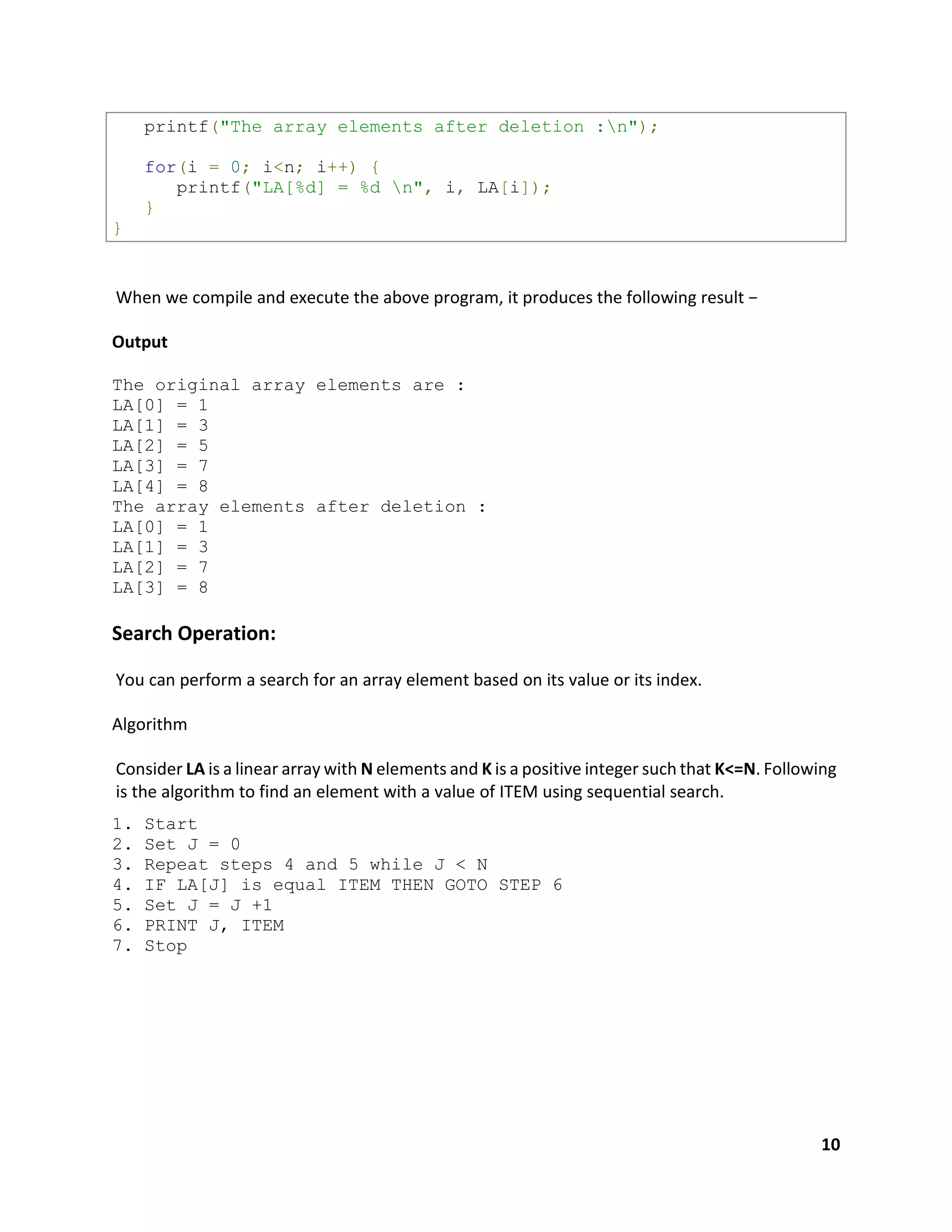 10
printf("The array elements after deletion :n");
for(i = 0; i<n; i++) {
printf("LA[%d] = %d n", i, LA[i]);
}
}
When we compile and execute the above program, it produces the following result −
Output
The original array elements are :
LA[0] = 1
LA[1] = 3
LA[2] = 5
LA[3] = 7
LA[4] = 8
The array elements after deletion :
LA[0] = 1
LA[1] = 3
LA[2] = 7
LA[3] = 8
Search Operation:
You can perform a search for an array element based on its value or its index.
Algorithm
Consider LA is a linear array with N elements and K is a positive integer such that K<=N. Following
is the algorithm to find an element with a value of ITEM using sequential search.
1. Start
2. Set J = 0
3. Repeat steps 4 and 5 while J < N
4. IF LA[J] is equal ITEM THEN GOTO STEP 6
5. Set J = J +1
6. PRINT J, ITEM
7. Stop
 