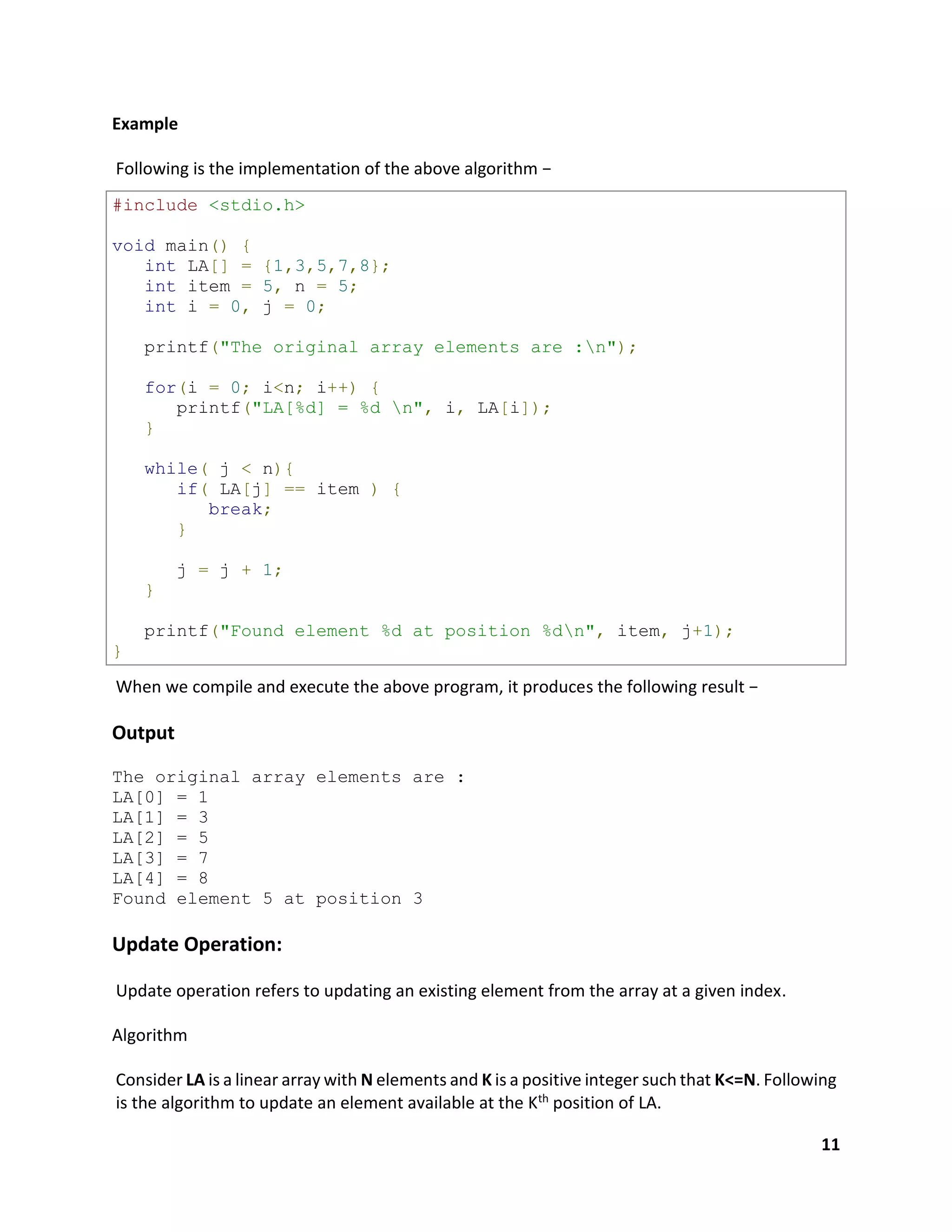 11
Example
Following is the implementation of the above algorithm −
#include <stdio.h>
void main() {
int LA[] = {1,3,5,7,8};
int item = 5, n = 5;
int i = 0, j = 0;
printf("The original array elements are :n");
for(i = 0; i<n; i++) {
printf("LA[%d] = %d n", i, LA[i]);
}
while( j < n){
if( LA[j] == item ) {
break;
}
j = j + 1;
}
printf("Found element %d at position %dn", item, j+1);
}
When we compile and execute the above program, it produces the following result −
Output
The original array elements are :
LA[0] = 1
LA[1] = 3
LA[2] = 5
LA[3] = 7
LA[4] = 8
Found element 5 at position 3
Update Operation:
Update operation refers to updating an existing element from the array at a given index.
Algorithm
Consider LA is a linear array with N elements and K is a positive integer such that K<=N. Following
is the algorithm to update an element available at the Kth position of LA.
 