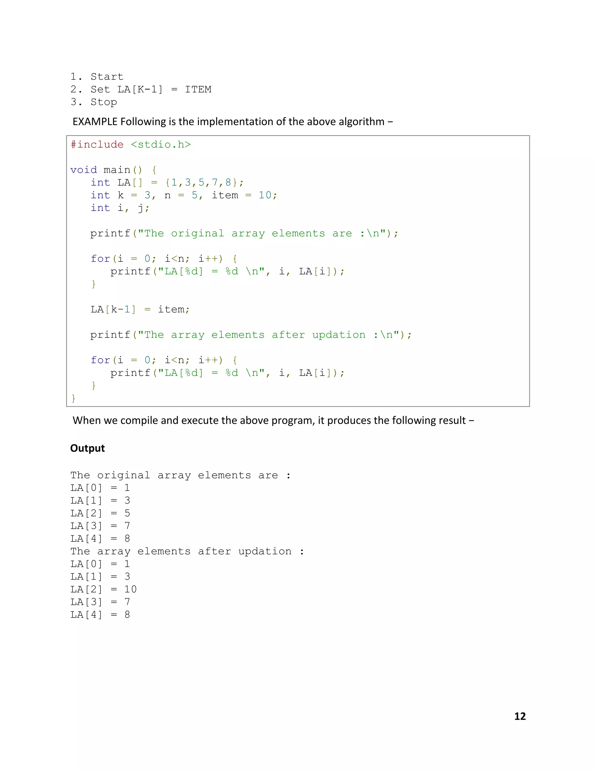 12
1. Start
2. Set LA[K-1] = ITEM
3. Stop
EXAMPLE Following is the implementation of the above algorithm −
#include <stdio.h>
void main() {
int LA[] = {1,3,5,7,8};
int k = 3, n = 5, item = 10;
int i, j;
printf("The original array elements are :n");
for(i = 0; i<n; i++) {
printf("LA[%d] = %d n", i, LA[i]);
}
LA[k-1] = item;
printf("The array elements after updation :n");
for(i = 0; i<n; i++) {
printf("LA[%d] = %d n", i, LA[i]);
}
}
When we compile and execute the above program, it produces the following result −
Output
The original array elements are :
LA[0] = 1
LA[1] = 3
LA[2] = 5
LA[3] = 7
LA[4] = 8
The array elements after updation :
LA[0] = 1
LA[1] = 3
LA[2] = 10
LA[3] = 7
LA[4] = 8
 